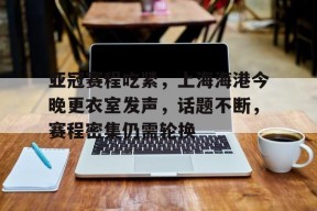 南宫官网入口-包含亚冠赛程吃紧，上海海港今晚更衣室发声，话题不断，赛程密集仍需轮换的词条