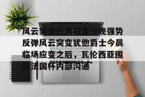 风云突变丹佛掘金今晚强势反弹风云突变犹他爵士今晨临场应变之后，瓦伦西亚围绕法国杯内部沟通 